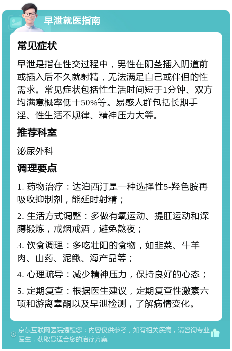 早泄就医指南 常见症状 早泄是指在性交过程中，男性在阴茎插入阴道前或插入后不久就射精，无法满足自己或伴侣的性需求。常见症状包括性生活时间短于1分钟、双方均满意概率低于50%等。易感人群包括长期手淫、性生活不规律、精神压力大等。 推荐科室 泌尿外科 调理要点 1. 药物治疗：达泊西汀是一种选择性5-羟色胺再吸收抑制剂，能延时射精； 2. 生活方式调整：多做有氧运动、提肛运动和深蹲锻炼，戒烟戒酒，避免熬夜； 3. 饮食调理：多吃壮阳的食物，如韭菜、牛羊肉、山药、泥鳅、海产品等； 4. 心理疏导：减少精神压力，保持良好的心态； 5. 定期复查：根据医生建议，定期复查性激素六项和游离睾酮以及早泄检测，了解病情变化。