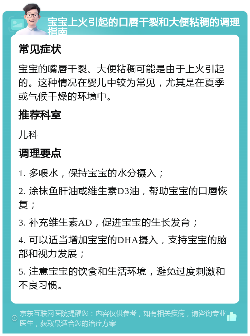 宝宝上火引起的口唇干裂和大便粘稠的调理指南 常见症状 宝宝的嘴唇干裂、大便粘稠可能是由于上火引起的。这种情况在婴儿中较为常见，尤其是在夏季或气候干燥的环境中。 推荐科室 儿科 调理要点 1. 多喂水，保持宝宝的水分摄入； 2. 涂抹鱼肝油或维生素D3油，帮助宝宝的口唇恢复； 3. 补充维生素AD，促进宝宝的生长发育； 4. 可以适当增加宝宝的DHA摄入，支持宝宝的脑部和视力发展； 5. 注意宝宝的饮食和生活环境，避免过度刺激和不良习惯。