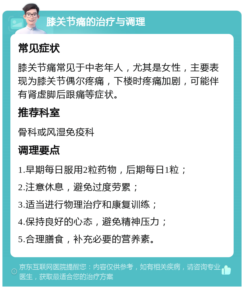 膝关节痛的治疗与调理 常见症状 膝关节痛常见于中老年人，尤其是女性，主要表现为膝关节偶尔疼痛，下楼时疼痛加剧，可能伴有肾虚脚后跟痛等症状。 推荐科室 骨科或风湿免疫科 调理要点 1.早期每日服用2粒药物，后期每日1粒； 2.注意休息，避免过度劳累； 3.适当进行物理治疗和康复训练； 4.保持良好的心态，避免精神压力； 5.合理膳食，补充必要的营养素。