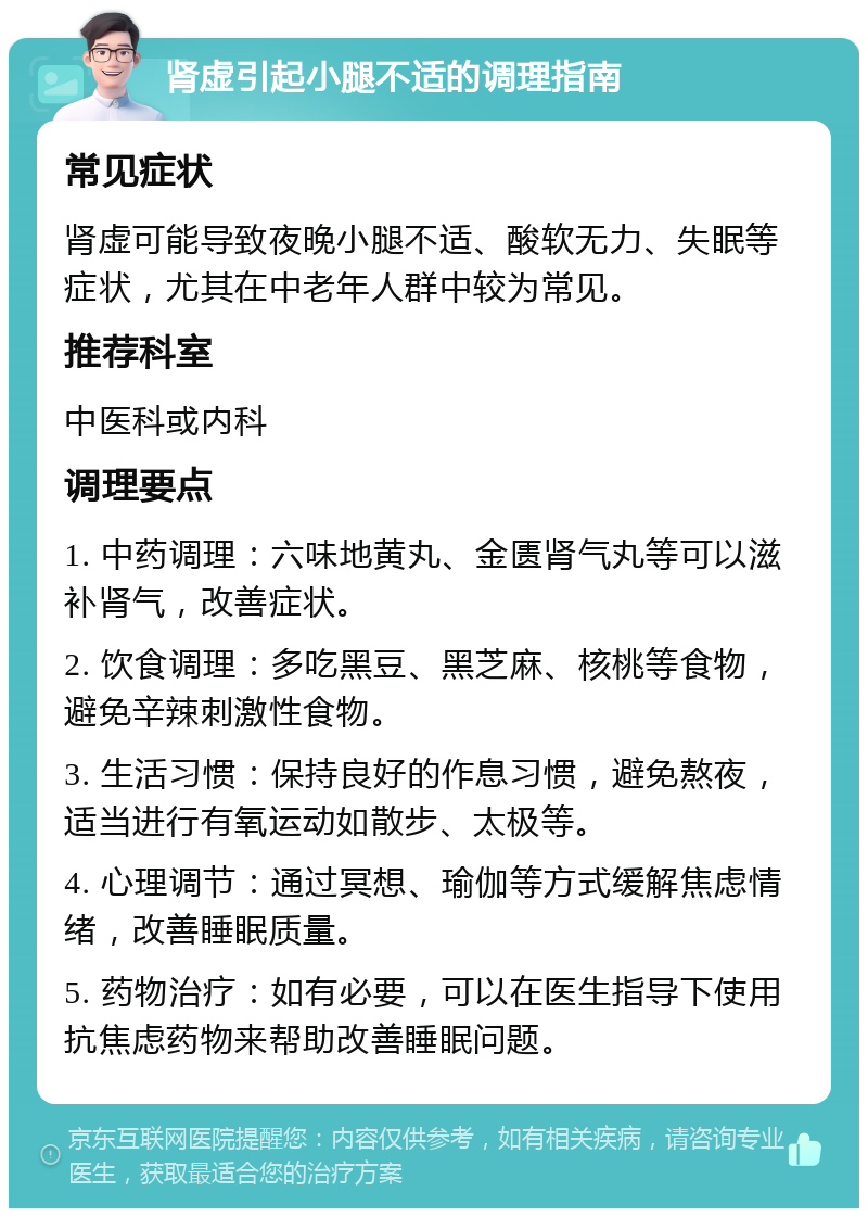 肾虚引起小腿不适的调理指南 常见症状 肾虚可能导致夜晚小腿不适、酸软无力、失眠等症状，尤其在中老年人群中较为常见。 推荐科室 中医科或内科 调理要点 1. 中药调理：六味地黄丸、金匮肾气丸等可以滋补肾气，改善症状。 2. 饮食调理：多吃黑豆、黑芝麻、核桃等食物，避免辛辣刺激性食物。 3. 生活习惯：保持良好的作息习惯，避免熬夜，适当进行有氧运动如散步、太极等。 4. 心理调节：通过冥想、瑜伽等方式缓解焦虑情绪，改善睡眠质量。 5. 药物治疗：如有必要，可以在医生指导下使用抗焦虑药物来帮助改善睡眠问题。