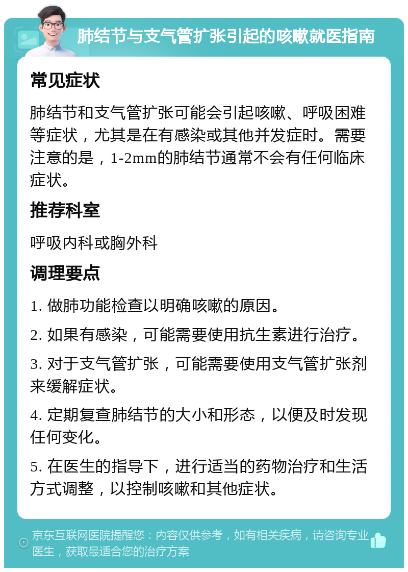 肺结节与支气管扩张引起的咳嗽就医指南 常见症状 肺结节和支气管扩张可能会引起咳嗽、呼吸困难等症状，尤其是在有感染或其他并发症时。需要注意的是，1-2mm的肺结节通常不会有任何临床症状。 推荐科室 呼吸内科或胸外科 调理要点 1. 做肺功能检查以明确咳嗽的原因。 2. 如果有感染，可能需要使用抗生素进行治疗。 3. 对于支气管扩张，可能需要使用支气管扩张剂来缓解症状。 4. 定期复查肺结节的大小和形态，以便及时发现任何变化。 5. 在医生的指导下，进行适当的药物治疗和生活方式调整，以控制咳嗽和其他症状。