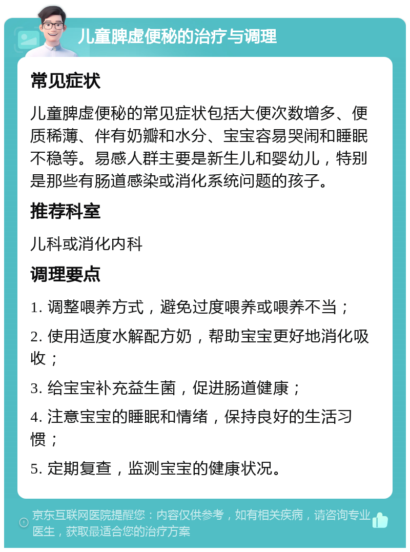 儿童脾虚便秘的治疗与调理 常见症状 儿童脾虚便秘的常见症状包括大便次数增多、便质稀薄、伴有奶瓣和水分、宝宝容易哭闹和睡眠不稳等。易感人群主要是新生儿和婴幼儿，特别是那些有肠道感染或消化系统问题的孩子。 推荐科室 儿科或消化内科 调理要点 1. 调整喂养方式，避免过度喂养或喂养不当； 2. 使用适度水解配方奶，帮助宝宝更好地消化吸收； 3. 给宝宝补充益生菌，促进肠道健康； 4. 注意宝宝的睡眠和情绪，保持良好的生活习惯； 5. 定期复查，监测宝宝的健康状况。