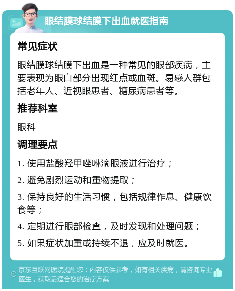 眼结膜球结膜下出血就医指南 常见症状 眼结膜球结膜下出血是一种常见的眼部疾病，主要表现为眼白部分出现红点或血斑。易感人群包括老年人、近视眼患者、糖尿病患者等。 推荐科室 眼科 调理要点 1. 使用盐酸羟甲唑啉滴眼液进行治疗； 2. 避免剧烈运动和重物提取； 3. 保持良好的生活习惯，包括规律作息、健康饮食等； 4. 定期进行眼部检查，及时发现和处理问题； 5. 如果症状加重或持续不退，应及时就医。