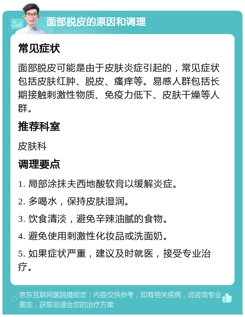 面部脱皮的原因和调理 常见症状 面部脱皮可能是由于皮肤炎症引起的，常见症状包括皮肤红肿、脱皮、瘙痒等。易感人群包括长期接触刺激性物质、免疫力低下、皮肤干燥等人群。 推荐科室 皮肤科 调理要点 1. 局部涂抹夫西地酸软膏以缓解炎症。 2. 多喝水，保持皮肤湿润。 3. 饮食清淡，避免辛辣油腻的食物。 4. 避免使用刺激性化妆品或洗面奶。 5. 如果症状严重，建议及时就医，接受专业治疗。