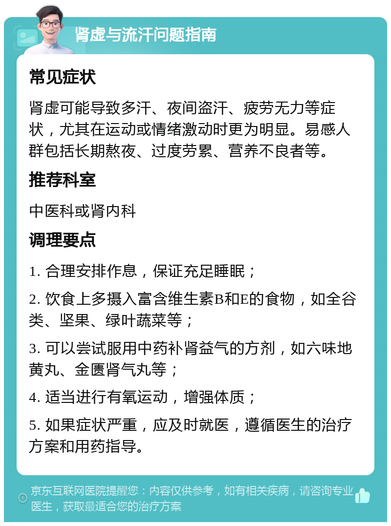 肾虚与流汗问题指南 常见症状 肾虚可能导致多汗、夜间盗汗、疲劳无力等症状，尤其在运动或情绪激动时更为明显。易感人群包括长期熬夜、过度劳累、营养不良者等。 推荐科室 中医科或肾内科 调理要点 1. 合理安排作息，保证充足睡眠； 2. 饮食上多摄入富含维生素B和E的食物，如全谷类、坚果、绿叶蔬菜等； 3. 可以尝试服用中药补肾益气的方剂，如六味地黄丸、金匮肾气丸等； 4. 适当进行有氧运动，增强体质； 5. 如果症状严重，应及时就医，遵循医生的治疗方案和用药指导。