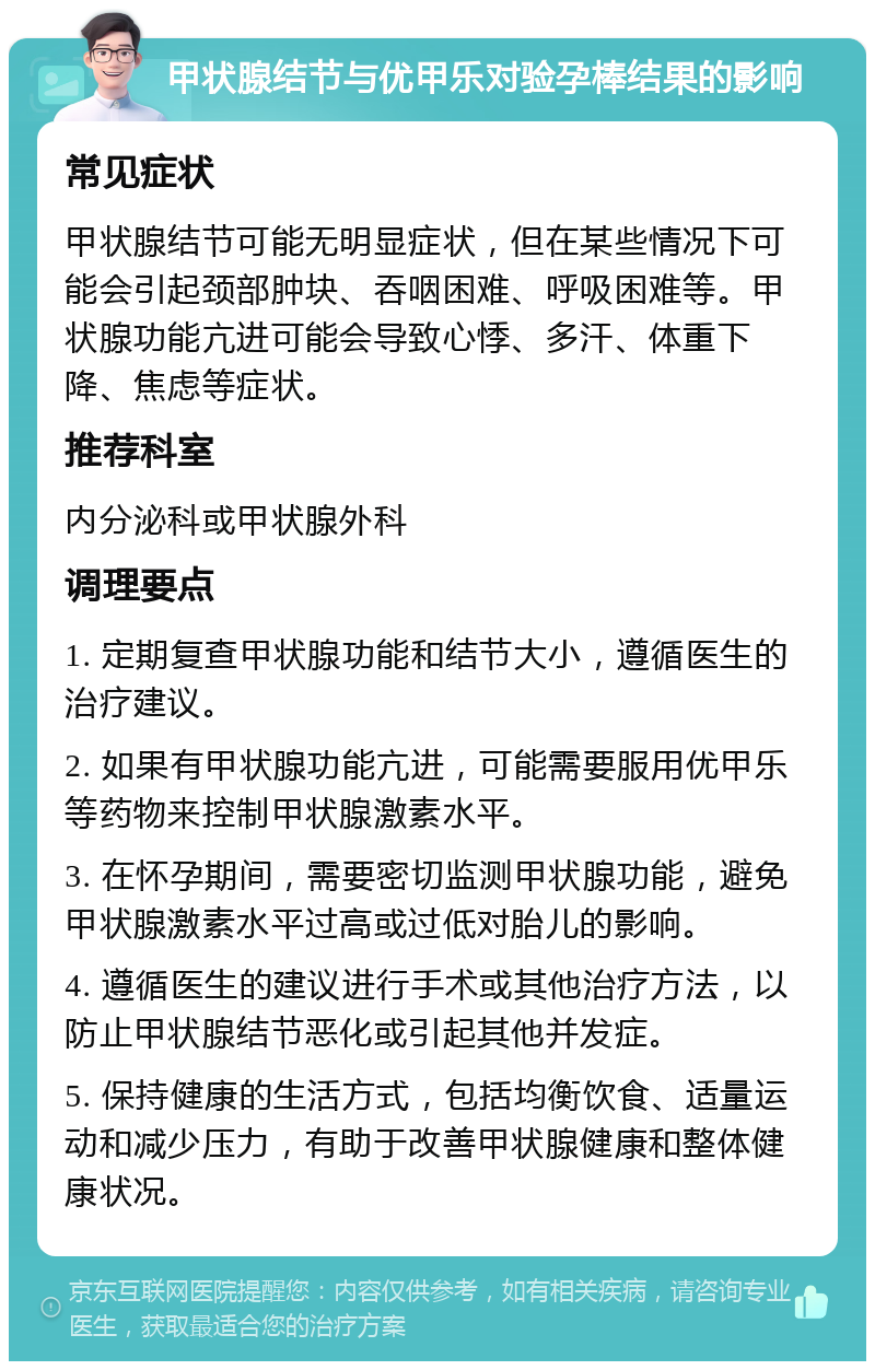 甲状腺结节与优甲乐对验孕棒结果的影响 常见症状 甲状腺结节可能无明显症状，但在某些情况下可能会引起颈部肿块、吞咽困难、呼吸困难等。甲状腺功能亢进可能会导致心悸、多汗、体重下降、焦虑等症状。 推荐科室 内分泌科或甲状腺外科 调理要点 1. 定期复查甲状腺功能和结节大小，遵循医生的治疗建议。 2. 如果有甲状腺功能亢进，可能需要服用优甲乐等药物来控制甲状腺激素水平。 3. 在怀孕期间，需要密切监测甲状腺功能，避免甲状腺激素水平过高或过低对胎儿的影响。 4. 遵循医生的建议进行手术或其他治疗方法，以防止甲状腺结节恶化或引起其他并发症。 5. 保持健康的生活方式，包括均衡饮食、适量运动和减少压力，有助于改善甲状腺健康和整体健康状况。