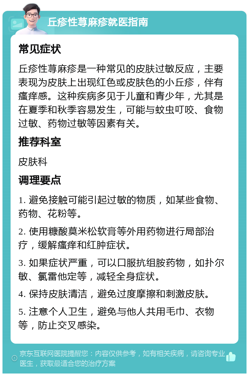 丘疹性荨麻疹就医指南 常见症状 丘疹性荨麻疹是一种常见的皮肤过敏反应，主要表现为皮肤上出现红色或皮肤色的小丘疹，伴有瘙痒感。这种疾病多见于儿童和青少年，尤其是在夏季和秋季容易发生，可能与蚊虫叮咬、食物过敏、药物过敏等因素有关。 推荐科室 皮肤科 调理要点 1. 避免接触可能引起过敏的物质，如某些食物、药物、花粉等。 2. 使用糠酸莫米松软膏等外用药物进行局部治疗，缓解瘙痒和红肿症状。 3. 如果症状严重，可以口服抗组胺药物，如扑尔敏、氯雷他定等，减轻全身症状。 4. 保持皮肤清洁，避免过度摩擦和刺激皮肤。 5. 注意个人卫生，避免与他人共用毛巾、衣物等，防止交叉感染。