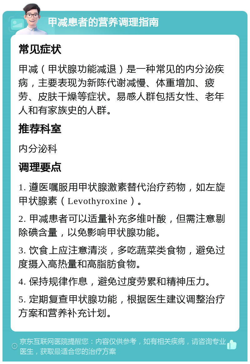 甲减患者的营养调理指南 常见症状 甲减（甲状腺功能减退）是一种常见的内分泌疾病，主要表现为新陈代谢减慢、体重增加、疲劳、皮肤干燥等症状。易感人群包括女性、老年人和有家族史的人群。 推荐科室 内分泌科 调理要点 1. 遵医嘱服用甲状腺激素替代治疗药物，如左旋甲状腺素（Levothyroxine）。 2. 甲减患者可以适量补充多维叶酸，但需注意剔除碘含量，以免影响甲状腺功能。 3. 饮食上应注意清淡，多吃蔬菜类食物，避免过度摄入高热量和高脂肪食物。 4. 保持规律作息，避免过度劳累和精神压力。 5. 定期复查甲状腺功能，根据医生建议调整治疗方案和营养补充计划。