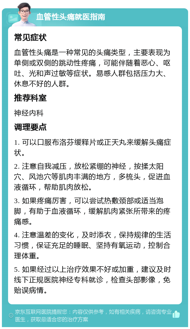 血管性头痛就医指南 常见症状 血管性头痛是一种常见的头痛类型，主要表现为单侧或双侧的跳动性疼痛，可能伴随着恶心、呕吐、光和声过敏等症状。易感人群包括压力大、休息不好的人群。 推荐科室 神经内科 调理要点 1. 可以口服布洛芬缓释片或正天丸来缓解头痛症状。 2. 注意自我减压，放松紧绷的神经，按揉太阳穴、风池穴等肌肉丰满的地方，多梳头，促进血液循环，帮助肌肉放松。 3. 如果疼痛厉害，可以尝试热敷颈部或适当泡脚，有助于血液循环，缓解肌肉紧张所带来的疼痛感。 4. 注意温差的变化，及时添衣，保持规律的生活习惯，保证充足的睡眠、坚持有氧运动，控制合理体重。 5. 如果经过以上治疗效果不好或加重，建议及时线下正规医院神经专科就诊，检查头部影像，免贻误病情。