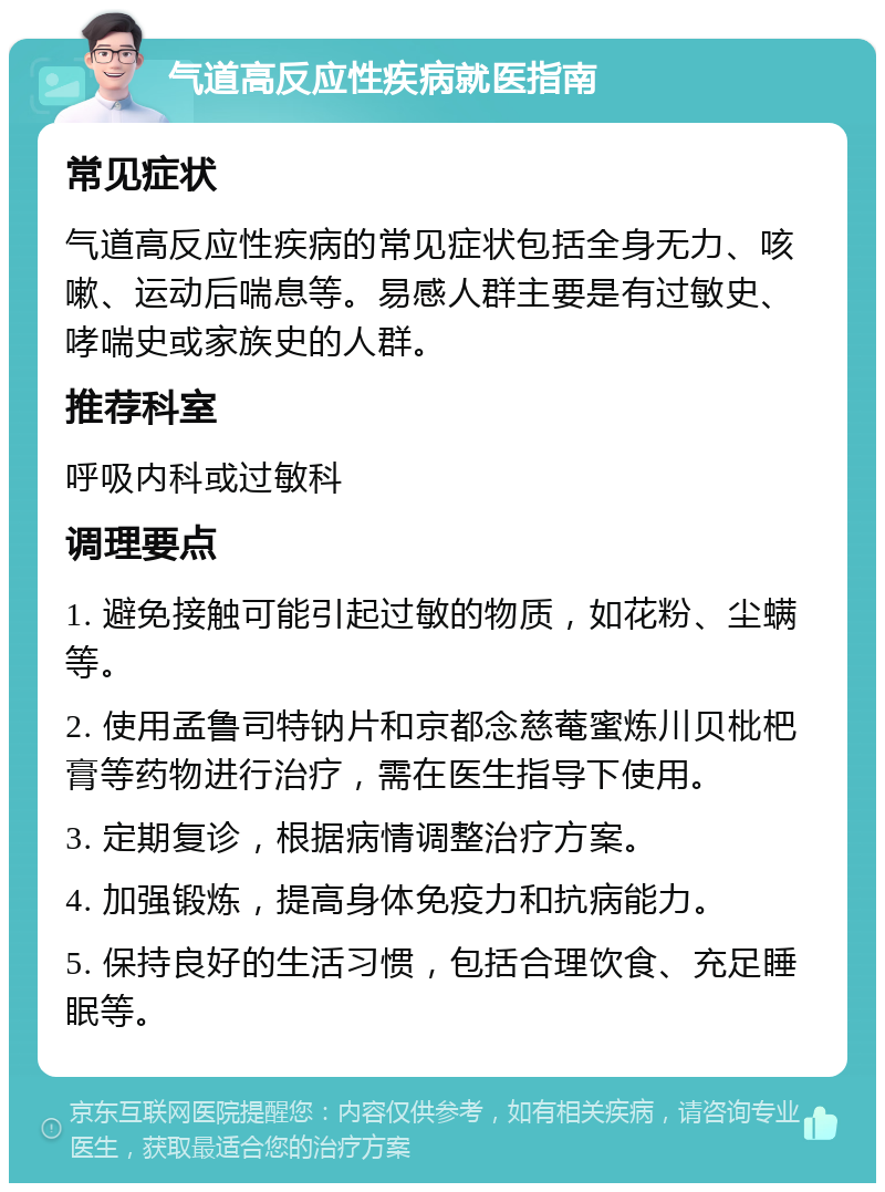 气道高反应性疾病就医指南 常见症状 气道高反应性疾病的常见症状包括全身无力、咳嗽、运动后喘息等。易感人群主要是有过敏史、哮喘史或家族史的人群。 推荐科室 呼吸内科或过敏科 调理要点 1. 避免接触可能引起过敏的物质，如花粉、尘螨等。 2. 使用孟鲁司特钠片和京都念慈菴蜜炼川贝枇杷膏等药物进行治疗，需在医生指导下使用。 3. 定期复诊，根据病情调整治疗方案。 4. 加强锻炼，提高身体免疫力和抗病能力。 5. 保持良好的生活习惯，包括合理饮食、充足睡眠等。