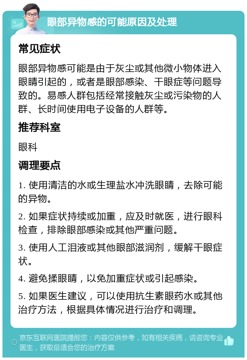 眼部异物感的可能原因及处理 常见症状 眼部异物感可能是由于灰尘或其他微小物体进入眼睛引起的，或者是眼部感染、干眼症等问题导致的。易感人群包括经常接触灰尘或污染物的人群、长时间使用电子设备的人群等。 推荐科室 眼科 调理要点 1. 使用清洁的水或生理盐水冲洗眼睛，去除可能的异物。 2. 如果症状持续或加重，应及时就医，进行眼科检查，排除眼部感染或其他严重问题。 3. 使用人工泪液或其他眼部滋润剂，缓解干眼症状。 4. 避免揉眼睛，以免加重症状或引起感染。 5. 如果医生建议，可以使用抗生素眼药水或其他治疗方法，根据具体情况进行治疗和调理。