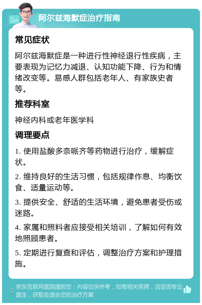 阿尔兹海默症治疗指南 常见症状 阿尔兹海默症是一种进行性神经退行性疾病，主要表现为记忆力减退、认知功能下降、行为和情绪改变等。易感人群包括老年人、有家族史者等。 推荐科室 神经内科或老年医学科 调理要点 1. 使用盐酸多奈哌齐等药物进行治疗，缓解症状。 2. 维持良好的生活习惯，包括规律作息、均衡饮食、适量运动等。 3. 提供安全、舒适的生活环境，避免患者受伤或迷路。 4. 家属和照料者应接受相关培训，了解如何有效地照顾患者。 5. 定期进行复查和评估，调整治疗方案和护理措施。