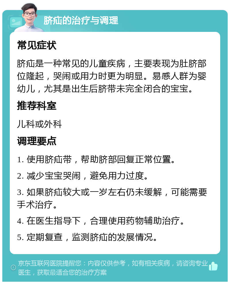 脐疝的治疗与调理 常见症状 脐疝是一种常见的儿童疾病，主要表现为肚脐部位隆起，哭闹或用力时更为明显。易感人群为婴幼儿，尤其是出生后脐带未完全闭合的宝宝。 推荐科室 儿科或外科 调理要点 1. 使用脐疝带，帮助脐部回复正常位置。 2. 减少宝宝哭闹，避免用力过度。 3. 如果脐疝较大或一岁左右仍未缓解，可能需要手术治疗。 4. 在医生指导下，合理使用药物辅助治疗。 5. 定期复查，监测脐疝的发展情况。