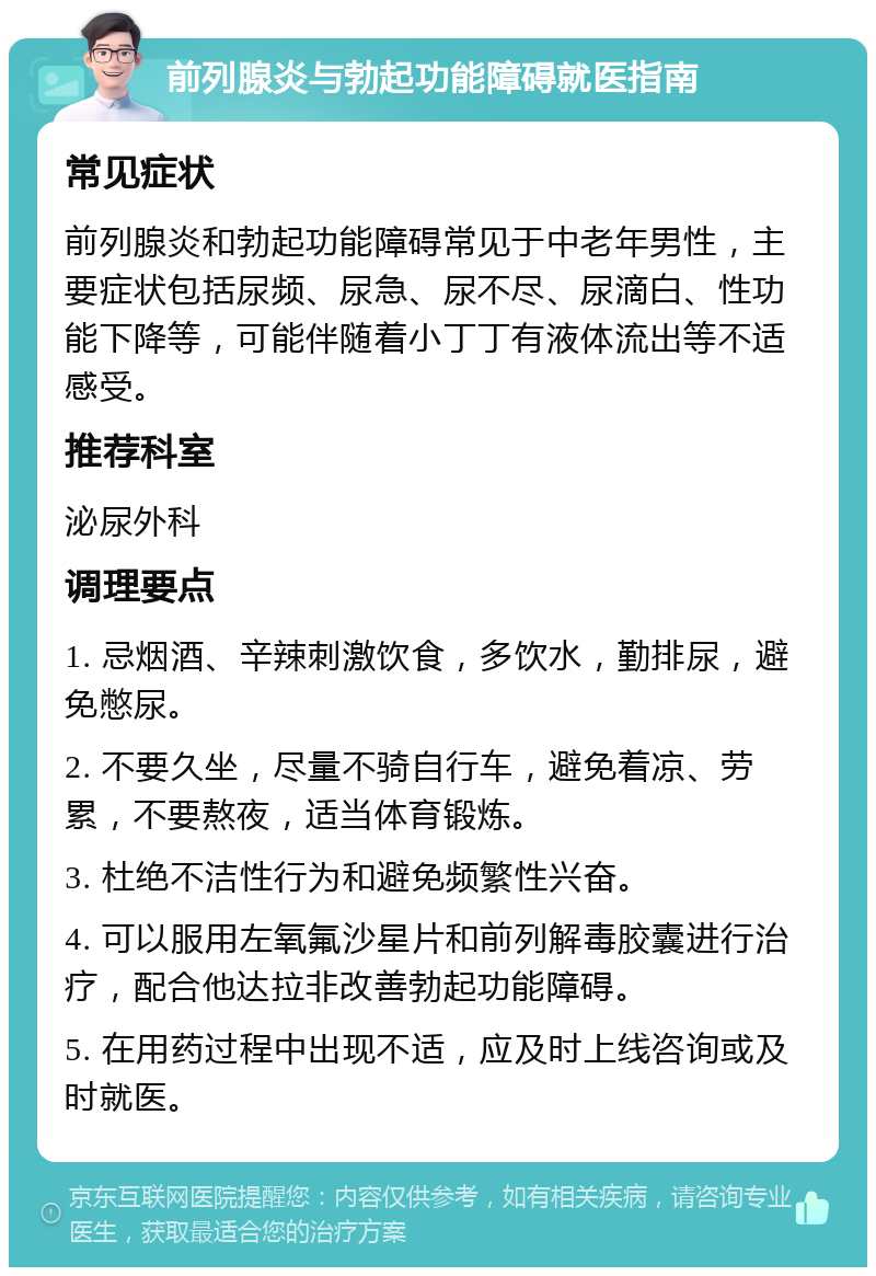 前列腺炎与勃起功能障碍就医指南 常见症状 前列腺炎和勃起功能障碍常见于中老年男性，主要症状包括尿频、尿急、尿不尽、尿滴白、性功能下降等，可能伴随着小丁丁有液体流出等不适感受。 推荐科室 泌尿外科 调理要点 1. 忌烟酒、辛辣刺激饮食，多饮水，勤排尿，避免憋尿。 2. 不要久坐，尽量不骑自行车，避免着凉、劳累，不要熬夜，适当体育锻炼。 3. 杜绝不洁性行为和避免频繁性兴奋。 4. 可以服用左氧氟沙星片和前列解毒胶囊进行治疗，配合他达拉非改善勃起功能障碍。 5. 在用药过程中出现不适，应及时上线咨询或及时就医。