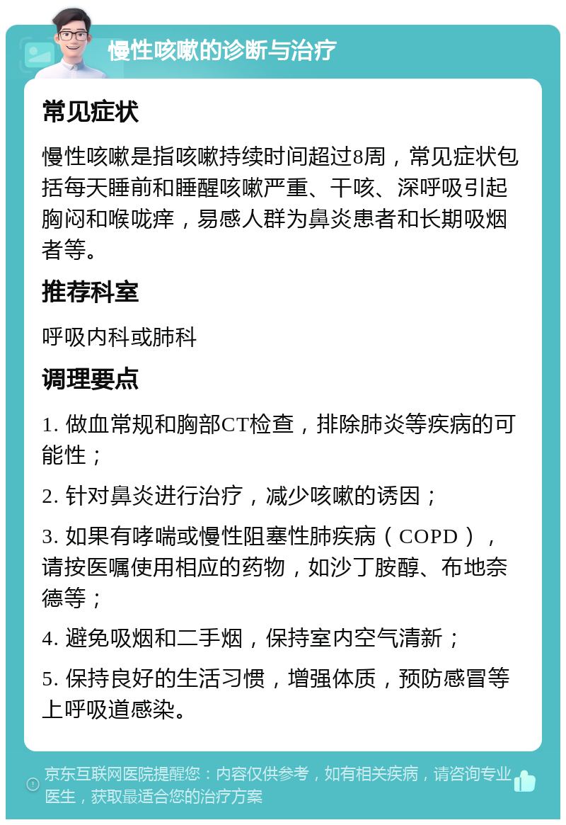 慢性咳嗽的诊断与治疗 常见症状 慢性咳嗽是指咳嗽持续时间超过8周，常见症状包括每天睡前和睡醒咳嗽严重、干咳、深呼吸引起胸闷和喉咙痒，易感人群为鼻炎患者和长期吸烟者等。 推荐科室 呼吸内科或肺科 调理要点 1. 做血常规和胸部CT检查，排除肺炎等疾病的可能性； 2. 针对鼻炎进行治疗，减少咳嗽的诱因； 3. 如果有哮喘或慢性阻塞性肺疾病（COPD），请按医嘱使用相应的药物，如沙丁胺醇、布地奈德等； 4. 避免吸烟和二手烟，保持室内空气清新； 5. 保持良好的生活习惯，增强体质，预防感冒等上呼吸道感染。