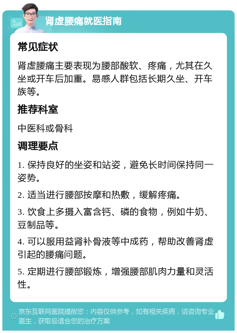 肾虚腰痛就医指南 常见症状 肾虚腰痛主要表现为腰部酸软、疼痛，尤其在久坐或开车后加重。易感人群包括长期久坐、开车族等。 推荐科室 中医科或骨科 调理要点 1. 保持良好的坐姿和站姿，避免长时间保持同一姿势。 2. 适当进行腰部按摩和热敷，缓解疼痛。 3. 饮食上多摄入富含钙、磷的食物，例如牛奶、豆制品等。 4. 可以服用益肾补骨液等中成药，帮助改善肾虚引起的腰痛问题。 5. 定期进行腰部锻炼，增强腰部肌肉力量和灵活性。