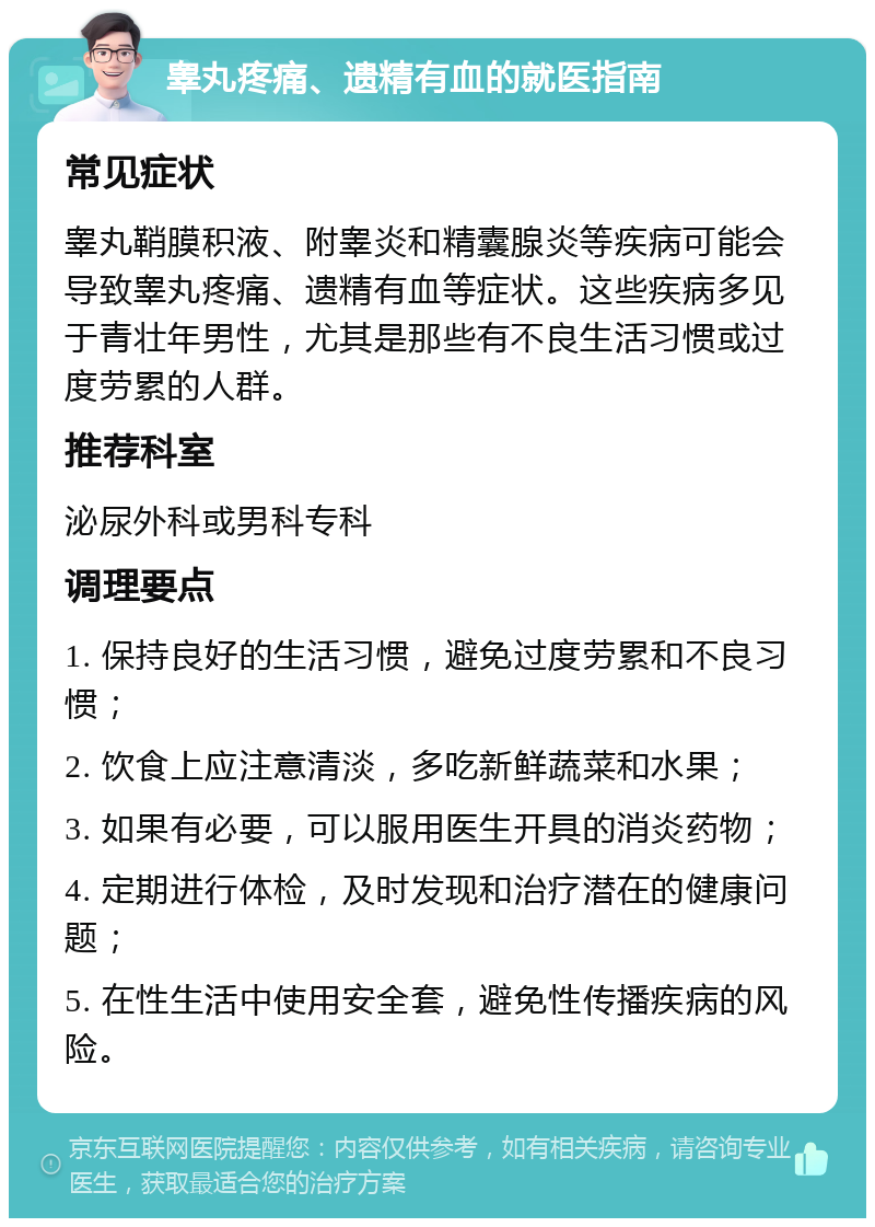 睾丸疼痛、遗精有血的就医指南 常见症状 睾丸鞘膜积液、附睾炎和精囊腺炎等疾病可能会导致睾丸疼痛、遗精有血等症状。这些疾病多见于青壮年男性，尤其是那些有不良生活习惯或过度劳累的人群。 推荐科室 泌尿外科或男科专科 调理要点 1. 保持良好的生活习惯，避免过度劳累和不良习惯； 2. 饮食上应注意清淡，多吃新鲜蔬菜和水果； 3. 如果有必要，可以服用医生开具的消炎药物； 4. 定期进行体检，及时发现和治疗潜在的健康问题； 5. 在性生活中使用安全套，避免性传播疾病的风险。