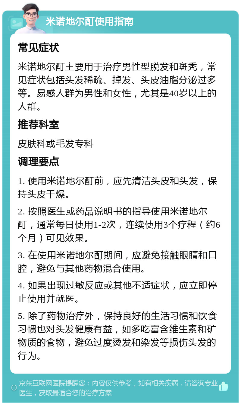 米诺地尔酊使用指南 常见症状 米诺地尔酊主要用于治疗男性型脱发和斑秃，常见症状包括头发稀疏、掉发、头皮油脂分泌过多等。易感人群为男性和女性，尤其是40岁以上的人群。 推荐科室 皮肤科或毛发专科 调理要点 1. 使用米诺地尔酊前，应先清洁头皮和头发，保持头皮干燥。 2. 按照医生或药品说明书的指导使用米诺地尔酊，通常每日使用1-2次，连续使用3个疗程（约6个月）可见效果。 3. 在使用米诺地尔酊期间，应避免接触眼睛和口腔，避免与其他药物混合使用。 4. 如果出现过敏反应或其他不适症状，应立即停止使用并就医。 5. 除了药物治疗外，保持良好的生活习惯和饮食习惯也对头发健康有益，如多吃富含维生素和矿物质的食物，避免过度烫发和染发等损伤头发的行为。