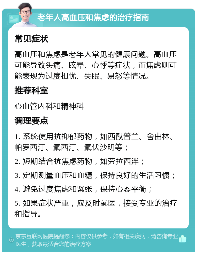 老年人高血压和焦虑的治疗指南 常见症状 高血压和焦虑是老年人常见的健康问题。高血压可能导致头痛、眩晕、心悸等症状，而焦虑则可能表现为过度担忧、失眠、易怒等情况。 推荐科室 心血管内科和精神科 调理要点 1. 系统使用抗抑郁药物，如西酞普兰、舍曲林、帕罗西汀、氟西汀、氟伏沙明等； 2. 短期结合抗焦虑药物，如劳拉西泮； 3. 定期测量血压和血糖，保持良好的生活习惯； 4. 避免过度焦虑和紧张，保持心态平衡； 5. 如果症状严重，应及时就医，接受专业的治疗和指导。