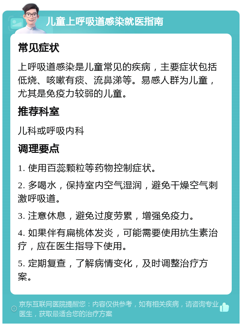 儿童上呼吸道感染就医指南 常见症状 上呼吸道感染是儿童常见的疾病，主要症状包括低烧、咳嗽有痰、流鼻涕等。易感人群为儿童，尤其是免疫力较弱的儿童。 推荐科室 儿科或呼吸内科 调理要点 1. 使用百蕊颗粒等药物控制症状。 2. 多喝水，保持室内空气湿润，避免干燥空气刺激呼吸道。 3. 注意休息，避免过度劳累，增强免疫力。 4. 如果伴有扁桃体发炎，可能需要使用抗生素治疗，应在医生指导下使用。 5. 定期复查，了解病情变化，及时调整治疗方案。