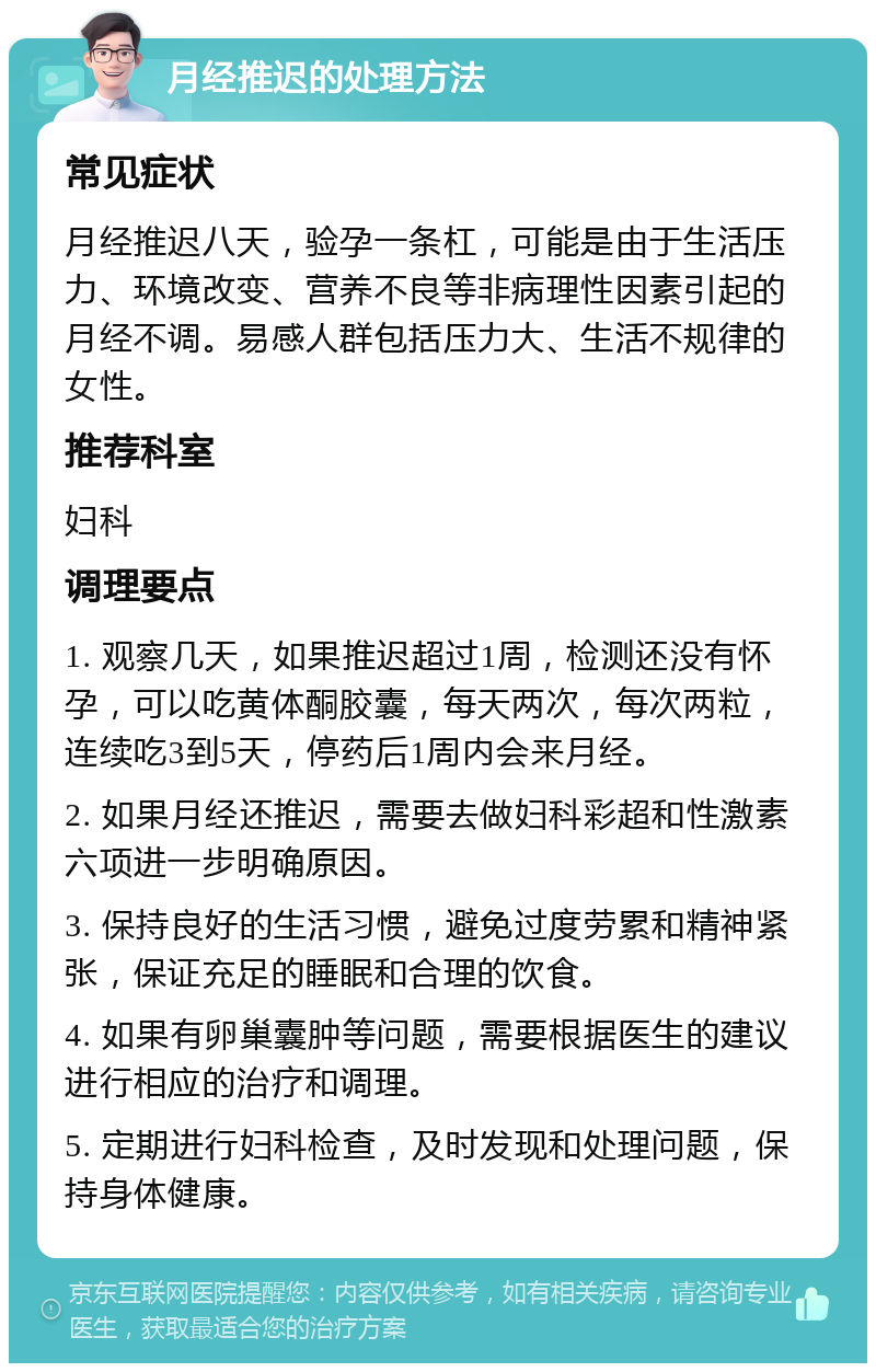 月经推迟的处理方法 常见症状 月经推迟八天，验孕一条杠，可能是由于生活压力、环境改变、营养不良等非病理性因素引起的月经不调。易感人群包括压力大、生活不规律的女性。 推荐科室 妇科 调理要点 1. 观察几天，如果推迟超过1周，检测还没有怀孕，可以吃黄体酮胶囊，每天两次，每次两粒，连续吃3到5天，停药后1周内会来月经。 2. 如果月经还推迟，需要去做妇科彩超和性激素六项进一步明确原因。 3. 保持良好的生活习惯，避免过度劳累和精神紧张，保证充足的睡眠和合理的饮食。 4. 如果有卵巢囊肿等问题，需要根据医生的建议进行相应的治疗和调理。 5. 定期进行妇科检查，及时发现和处理问题，保持身体健康。