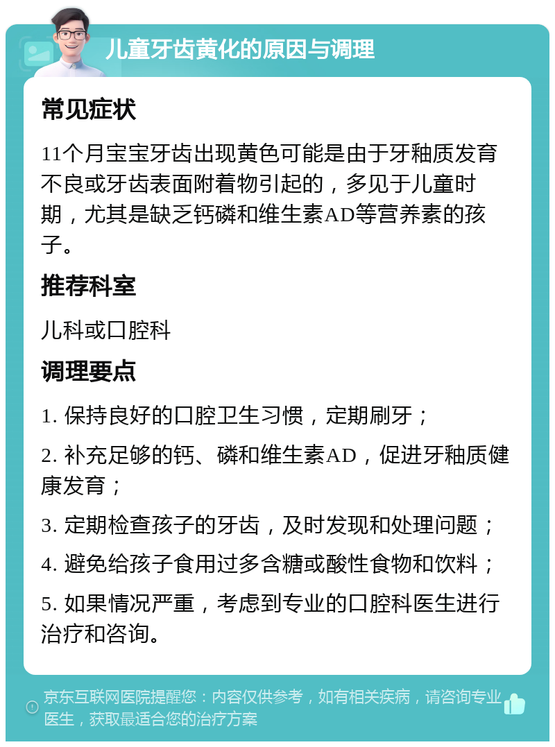 儿童牙齿黄化的原因与调理 常见症状 11个月宝宝牙齿出现黄色可能是由于牙釉质发育不良或牙齿表面附着物引起的，多见于儿童时期，尤其是缺乏钙磷和维生素AD等营养素的孩子。 推荐科室 儿科或口腔科 调理要点 1. 保持良好的口腔卫生习惯，定期刷牙； 2. 补充足够的钙、磷和维生素AD，促进牙釉质健康发育； 3. 定期检查孩子的牙齿，及时发现和处理问题； 4. 避免给孩子食用过多含糖或酸性食物和饮料； 5. 如果情况严重，考虑到专业的口腔科医生进行治疗和咨询。