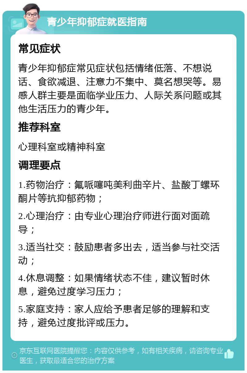 青少年抑郁症就医指南 常见症状 青少年抑郁症常见症状包括情绪低落、不想说话、食欲减退、注意力不集中、莫名想哭等。易感人群主要是面临学业压力、人际关系问题或其他生活压力的青少年。 推荐科室 心理科室或精神科室 调理要点 1.药物治疗：氟哌噻吨美利曲辛片、盐酸丁螺环酮片等抗抑郁药物； 2.心理治疗：由专业心理治疗师进行面对面疏导； 3.适当社交：鼓励患者多出去，适当参与社交活动； 4.休息调整：如果情绪状态不佳，建议暂时休息，避免过度学习压力； 5.家庭支持：家人应给予患者足够的理解和支持，避免过度批评或压力。