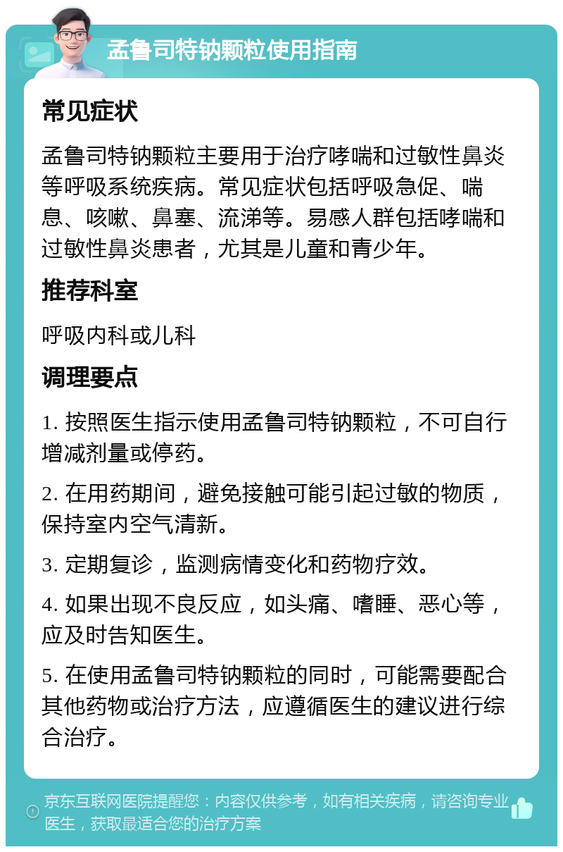 孟鲁司特钠颗粒使用指南 常见症状 孟鲁司特钠颗粒主要用于治疗哮喘和过敏性鼻炎等呼吸系统疾病。常见症状包括呼吸急促、喘息、咳嗽、鼻塞、流涕等。易感人群包括哮喘和过敏性鼻炎患者，尤其是儿童和青少年。 推荐科室 呼吸内科或儿科 调理要点 1. 按照医生指示使用孟鲁司特钠颗粒，不可自行增减剂量或停药。 2. 在用药期间，避免接触可能引起过敏的物质，保持室内空气清新。 3. 定期复诊，监测病情变化和药物疗效。 4. 如果出现不良反应，如头痛、嗜睡、恶心等，应及时告知医生。 5. 在使用孟鲁司特钠颗粒的同时，可能需要配合其他药物或治疗方法，应遵循医生的建议进行综合治疗。