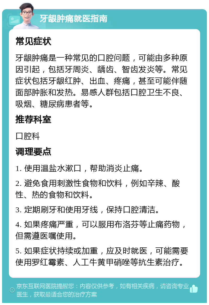 牙龈肿痛就医指南 常见症状 牙龈肿痛是一种常见的口腔问题，可能由多种原因引起，包括牙周炎、龋齿、智齿发炎等。常见症状包括牙龈红肿、出血、疼痛，甚至可能伴随面部肿胀和发热。易感人群包括口腔卫生不良、吸烟、糖尿病患者等。 推荐科室 口腔科 调理要点 1. 使用温盐水漱口，帮助消炎止痛。 2. 避免食用刺激性食物和饮料，例如辛辣、酸性、热的食物和饮料。 3. 定期刷牙和使用牙线，保持口腔清洁。 4. 如果疼痛严重，可以服用布洛芬等止痛药物，但需遵医嘱使用。 5. 如果症状持续或加重，应及时就医，可能需要使用罗红霉素、人工牛黄甲硝唑等抗生素治疗。