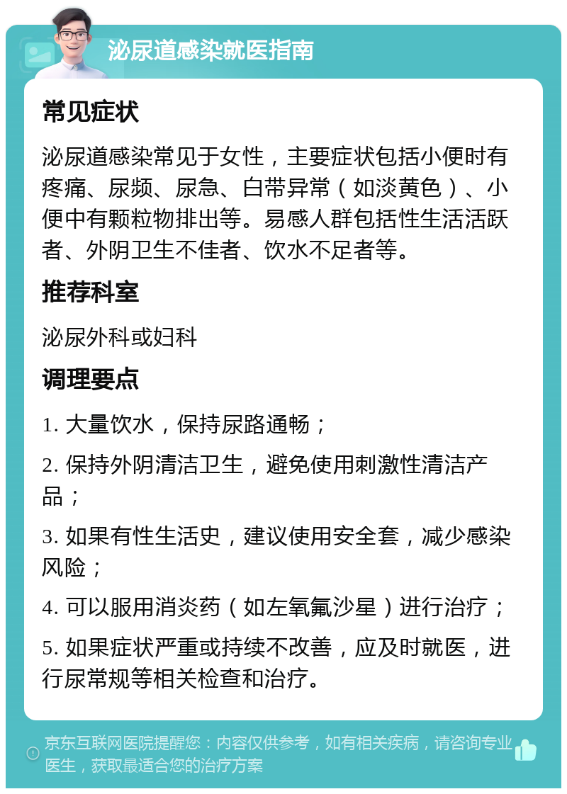 泌尿道感染就医指南 常见症状 泌尿道感染常见于女性，主要症状包括小便时有疼痛、尿频、尿急、白带异常（如淡黄色）、小便中有颗粒物排出等。易感人群包括性生活活跃者、外阴卫生不佳者、饮水不足者等。 推荐科室 泌尿外科或妇科 调理要点 1. 大量饮水，保持尿路通畅； 2. 保持外阴清洁卫生，避免使用刺激性清洁产品； 3. 如果有性生活史，建议使用安全套，减少感染风险； 4. 可以服用消炎药（如左氧氟沙星）进行治疗； 5. 如果症状严重或持续不改善，应及时就医，进行尿常规等相关检查和治疗。