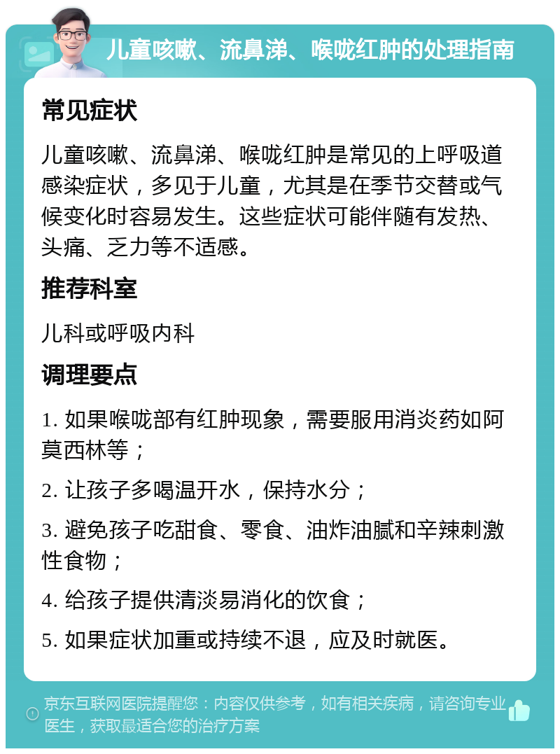 儿童咳嗽、流鼻涕、喉咙红肿的处理指南 常见症状 儿童咳嗽、流鼻涕、喉咙红肿是常见的上呼吸道感染症状，多见于儿童，尤其是在季节交替或气候变化时容易发生。这些症状可能伴随有发热、头痛、乏力等不适感。 推荐科室 儿科或呼吸内科 调理要点 1. 如果喉咙部有红肿现象，需要服用消炎药如阿莫西林等； 2. 让孩子多喝温开水，保持水分； 3. 避免孩子吃甜食、零食、油炸油腻和辛辣刺激性食物； 4. 给孩子提供清淡易消化的饮食； 5. 如果症状加重或持续不退，应及时就医。