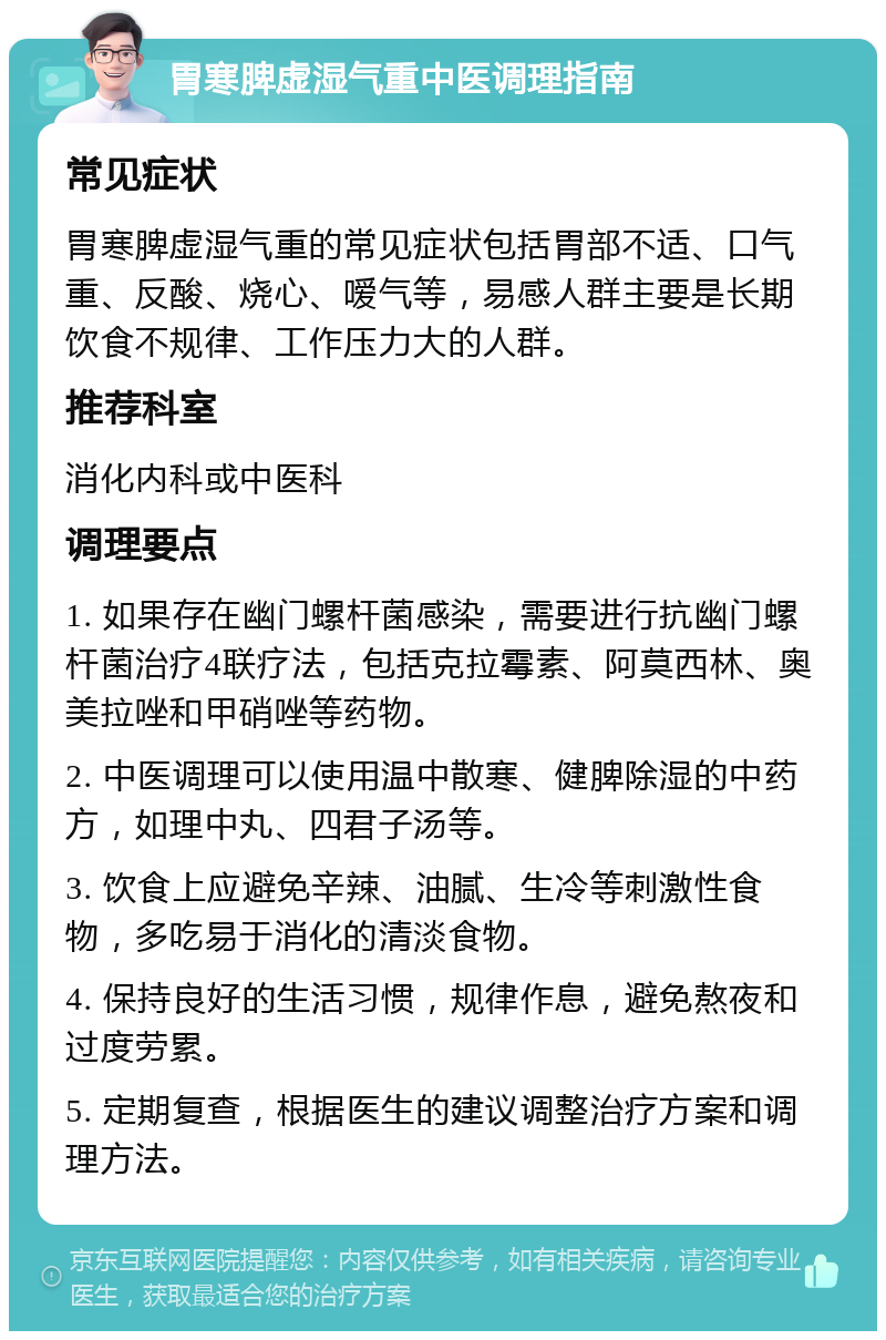 胃寒脾虚湿气重中医调理指南 常见症状 胃寒脾虚湿气重的常见症状包括胃部不适、口气重、反酸、烧心、嗳气等，易感人群主要是长期饮食不规律、工作压力大的人群。 推荐科室 消化内科或中医科 调理要点 1. 如果存在幽门螺杆菌感染，需要进行抗幽门螺杆菌治疗4联疗法，包括克拉霉素、阿莫西林、奥美拉唑和甲硝唑等药物。 2. 中医调理可以使用温中散寒、健脾除湿的中药方，如理中丸、四君子汤等。 3. 饮食上应避免辛辣、油腻、生冷等刺激性食物，多吃易于消化的清淡食物。 4. 保持良好的生活习惯，规律作息，避免熬夜和过度劳累。 5. 定期复查，根据医生的建议调整治疗方案和调理方法。