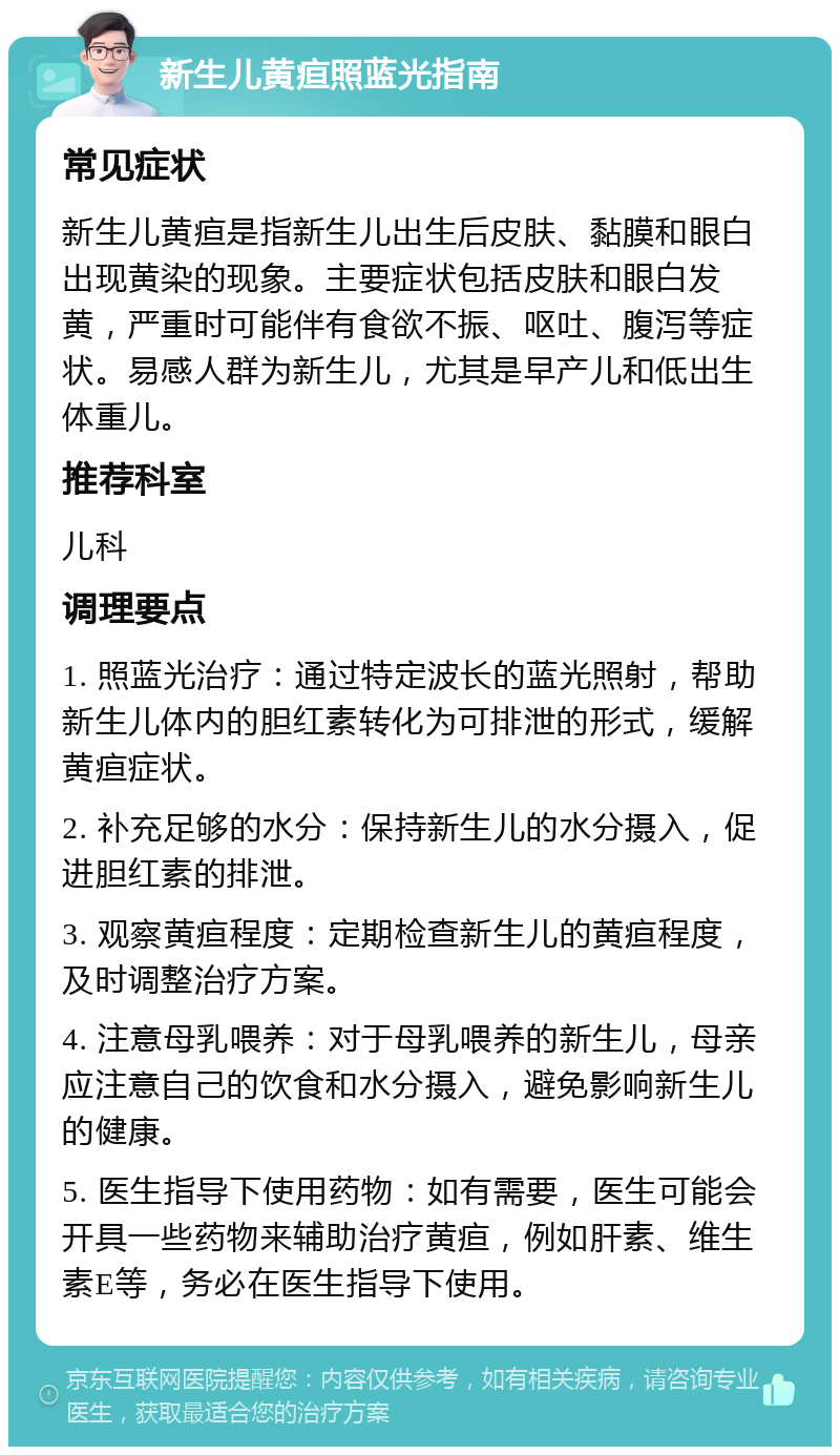 新生儿黄疸照蓝光指南 常见症状 新生儿黄疸是指新生儿出生后皮肤、黏膜和眼白出现黄染的现象。主要症状包括皮肤和眼白发黄，严重时可能伴有食欲不振、呕吐、腹泻等症状。易感人群为新生儿，尤其是早产儿和低出生体重儿。 推荐科室 儿科 调理要点 1. 照蓝光治疗：通过特定波长的蓝光照射，帮助新生儿体内的胆红素转化为可排泄的形式，缓解黄疸症状。 2. 补充足够的水分：保持新生儿的水分摄入，促进胆红素的排泄。 3. 观察黄疸程度：定期检查新生儿的黄疸程度，及时调整治疗方案。 4. 注意母乳喂养：对于母乳喂养的新生儿，母亲应注意自己的饮食和水分摄入，避免影响新生儿的健康。 5. 医生指导下使用药物：如有需要，医生可能会开具一些药物来辅助治疗黄疸，例如肝素、维生素E等，务必在医生指导下使用。