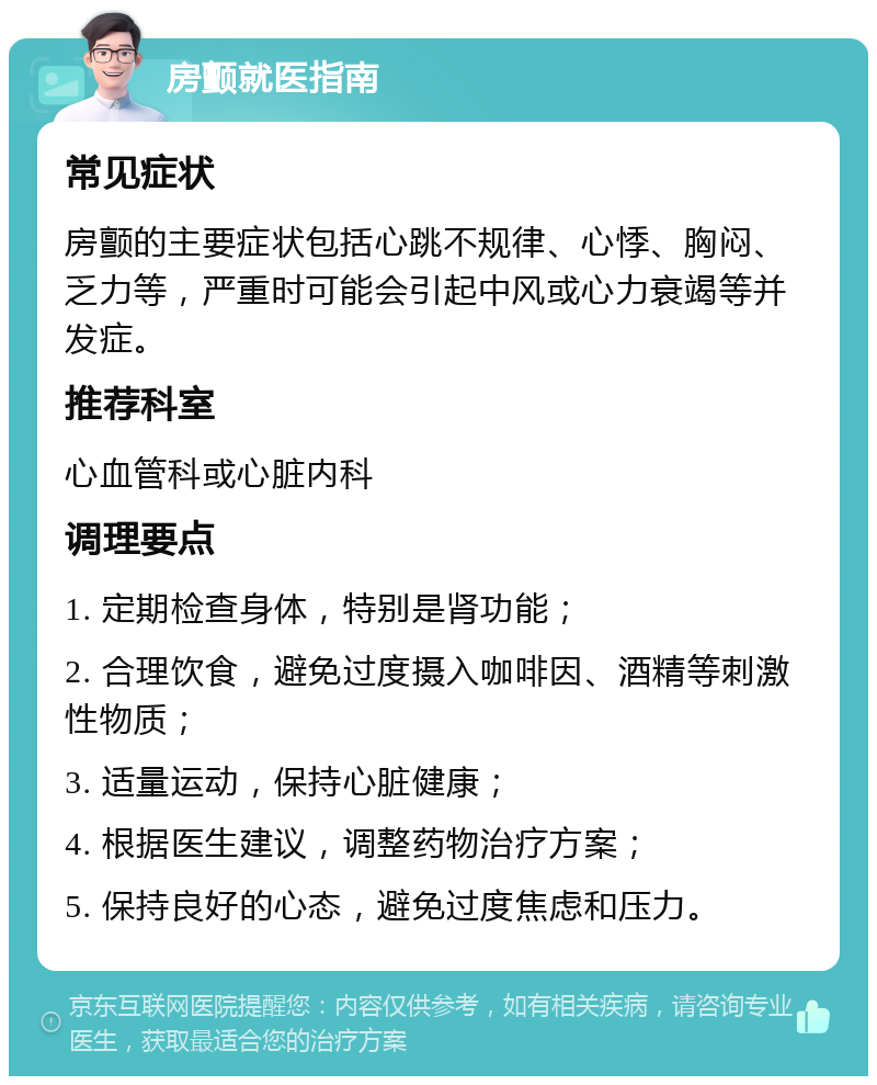 房颤就医指南 常见症状 房颤的主要症状包括心跳不规律、心悸、胸闷、乏力等，严重时可能会引起中风或心力衰竭等并发症。 推荐科室 心血管科或心脏内科 调理要点 1. 定期检查身体，特别是肾功能； 2. 合理饮食，避免过度摄入咖啡因、酒精等刺激性物质； 3. 适量运动，保持心脏健康； 4. 根据医生建议，调整药物治疗方案； 5. 保持良好的心态，避免过度焦虑和压力。