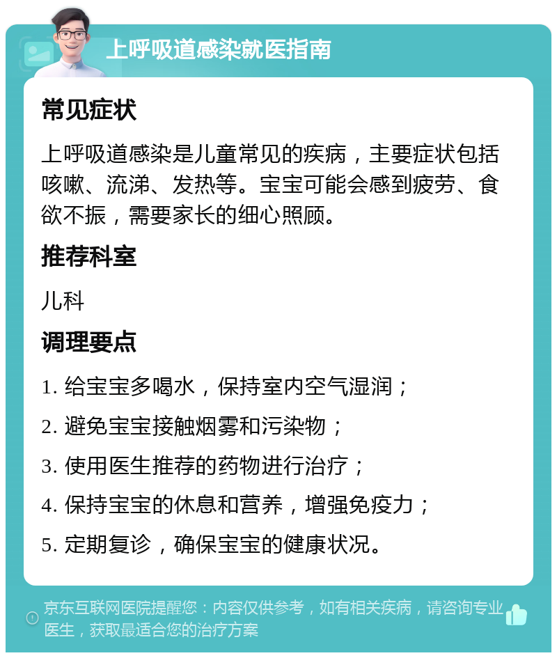 上呼吸道感染就医指南 常见症状 上呼吸道感染是儿童常见的疾病，主要症状包括咳嗽、流涕、发热等。宝宝可能会感到疲劳、食欲不振，需要家长的细心照顾。 推荐科室 儿科 调理要点 1. 给宝宝多喝水，保持室内空气湿润； 2. 避免宝宝接触烟雾和污染物； 3. 使用医生推荐的药物进行治疗； 4. 保持宝宝的休息和营养，增强免疫力； 5. 定期复诊，确保宝宝的健康状况。