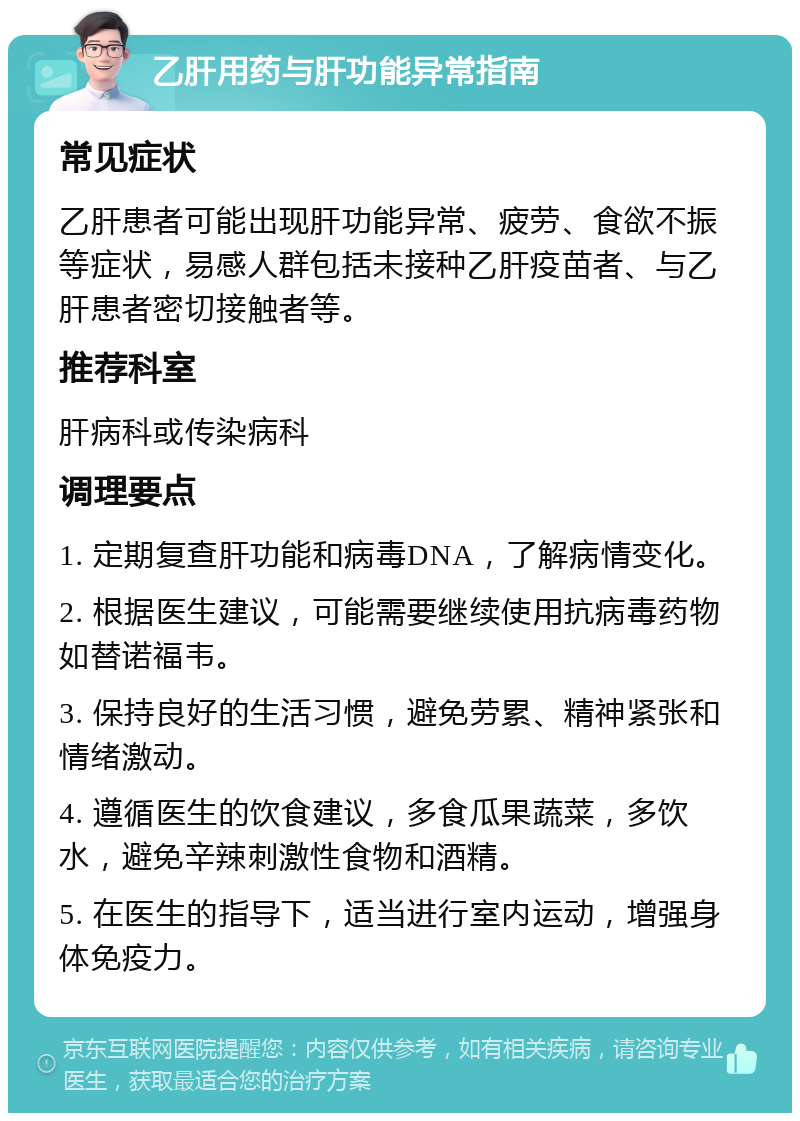 乙肝用药与肝功能异常指南 常见症状 乙肝患者可能出现肝功能异常、疲劳、食欲不振等症状，易感人群包括未接种乙肝疫苗者、与乙肝患者密切接触者等。 推荐科室 肝病科或传染病科 调理要点 1. 定期复查肝功能和病毒DNA，了解病情变化。 2. 根据医生建议，可能需要继续使用抗病毒药物如替诺福韦。 3. 保持良好的生活习惯，避免劳累、精神紧张和情绪激动。 4. 遵循医生的饮食建议，多食瓜果蔬菜，多饮水，避免辛辣刺激性食物和酒精。 5. 在医生的指导下，适当进行室内运动，增强身体免疫力。