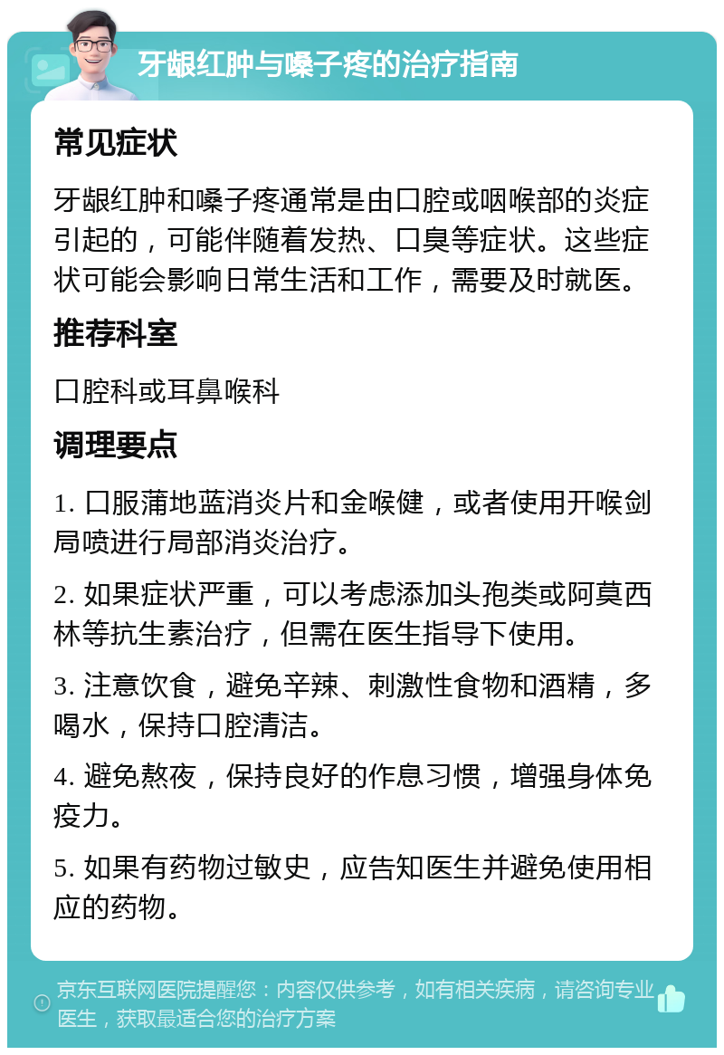 牙龈红肿与嗓子疼的治疗指南 常见症状 牙龈红肿和嗓子疼通常是由口腔或咽喉部的炎症引起的，可能伴随着发热、口臭等症状。这些症状可能会影响日常生活和工作，需要及时就医。 推荐科室 口腔科或耳鼻喉科 调理要点 1. 口服蒲地蓝消炎片和金喉健，或者使用开喉剑局喷进行局部消炎治疗。 2. 如果症状严重，可以考虑添加头孢类或阿莫西林等抗生素治疗，但需在医生指导下使用。 3. 注意饮食，避免辛辣、刺激性食物和酒精，多喝水，保持口腔清洁。 4. 避免熬夜，保持良好的作息习惯，增强身体免疫力。 5. 如果有药物过敏史，应告知医生并避免使用相应的药物。