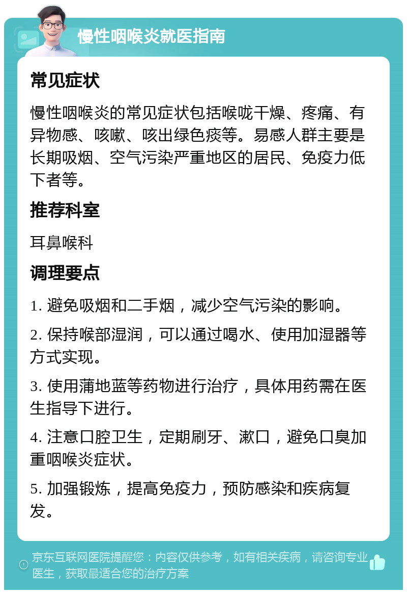 慢性咽喉炎就医指南 常见症状 慢性咽喉炎的常见症状包括喉咙干燥、疼痛、有异物感、咳嗽、咳出绿色痰等。易感人群主要是长期吸烟、空气污染严重地区的居民、免疫力低下者等。 推荐科室 耳鼻喉科 调理要点 1. 避免吸烟和二手烟，减少空气污染的影响。 2. 保持喉部湿润，可以通过喝水、使用加湿器等方式实现。 3. 使用蒲地蓝等药物进行治疗，具体用药需在医生指导下进行。 4. 注意口腔卫生，定期刷牙、漱口，避免口臭加重咽喉炎症状。 5. 加强锻炼，提高免疫力，预防感染和疾病复发。