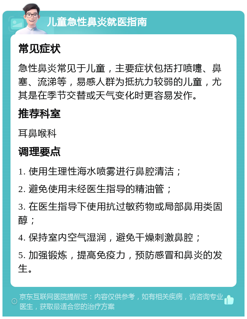 儿童急性鼻炎就医指南 常见症状 急性鼻炎常见于儿童，主要症状包括打喷嚏、鼻塞、流涕等，易感人群为抵抗力较弱的儿童，尤其是在季节交替或天气变化时更容易发作。 推荐科室 耳鼻喉科 调理要点 1. 使用生理性海水喷雾进行鼻腔清洁； 2. 避免使用未经医生指导的精油管； 3. 在医生指导下使用抗过敏药物或局部鼻用类固醇； 4. 保持室内空气湿润，避免干燥刺激鼻腔； 5. 加强锻炼，提高免疫力，预防感冒和鼻炎的发生。