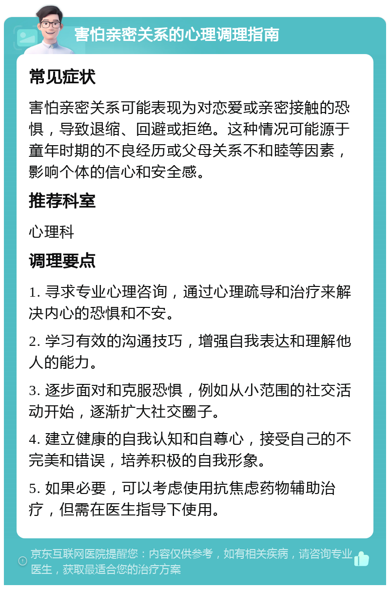 害怕亲密关系的心理调理指南 常见症状 害怕亲密关系可能表现为对恋爱或亲密接触的恐惧，导致退缩、回避或拒绝。这种情况可能源于童年时期的不良经历或父母关系不和睦等因素，影响个体的信心和安全感。 推荐科室 心理科 调理要点 1. 寻求专业心理咨询，通过心理疏导和治疗来解决内心的恐惧和不安。 2. 学习有效的沟通技巧，增强自我表达和理解他人的能力。 3. 逐步面对和克服恐惧，例如从小范围的社交活动开始，逐渐扩大社交圈子。 4. 建立健康的自我认知和自尊心，接受自己的不完美和错误，培养积极的自我形象。 5. 如果必要，可以考虑使用抗焦虑药物辅助治疗，但需在医生指导下使用。