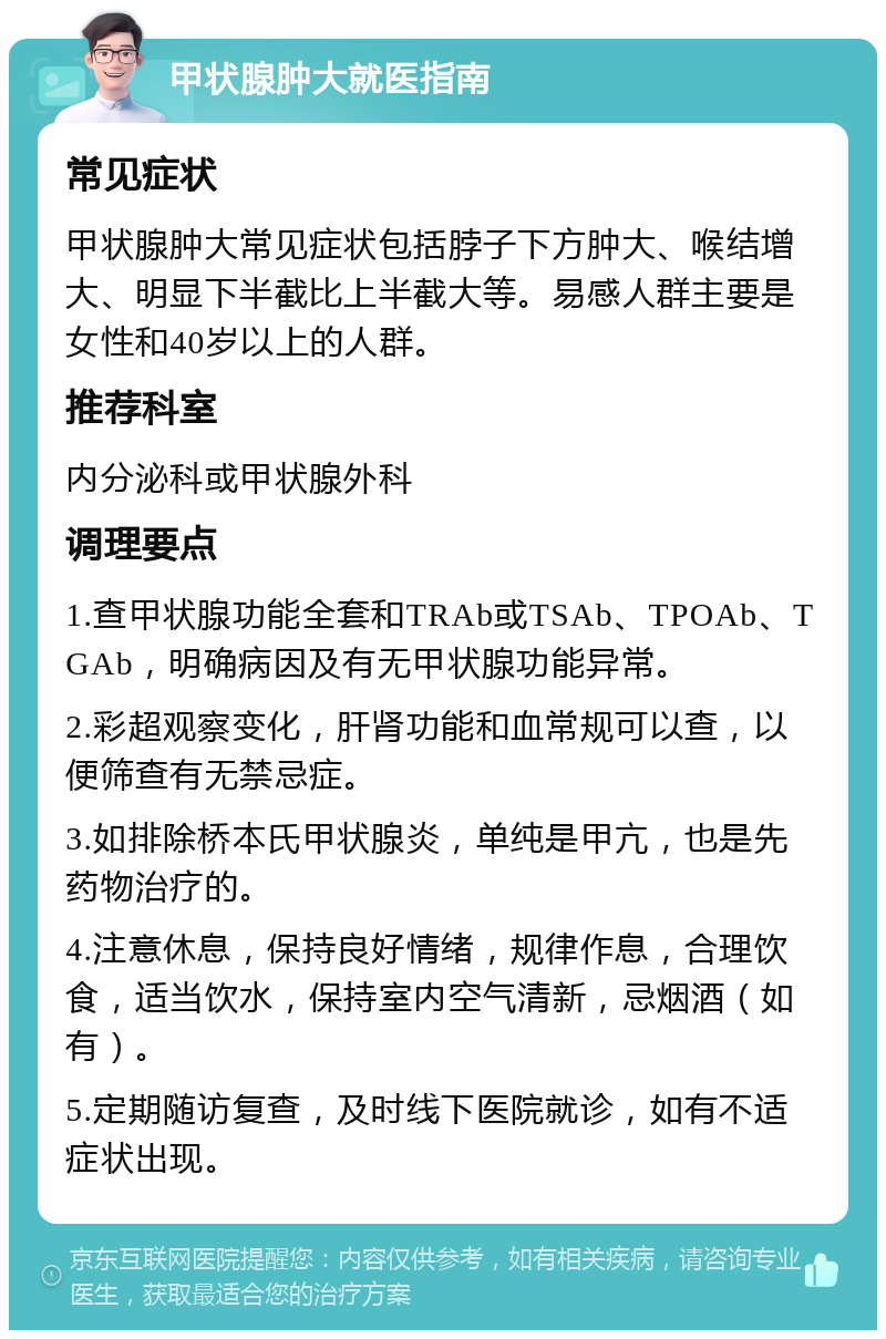 甲状腺肿大就医指南 常见症状 甲状腺肿大常见症状包括脖子下方肿大、喉结增大、明显下半截比上半截大等。易感人群主要是女性和40岁以上的人群。 推荐科室 内分泌科或甲状腺外科 调理要点 1.查甲状腺功能全套和TRAb或TSAb、TPOAb、TGAb，明确病因及有无甲状腺功能异常。 2.彩超观察变化，肝肾功能和血常规可以查，以便筛查有无禁忌症。 3.如排除桥本氏甲状腺炎，单纯是甲亢，也是先药物治疗的。 4.注意休息，保持良好情绪，规律作息，合理饮食，适当饮水，保持室内空气清新，忌烟酒（如有）。 5.定期随访复查，及时线下医院就诊，如有不适症状出现。