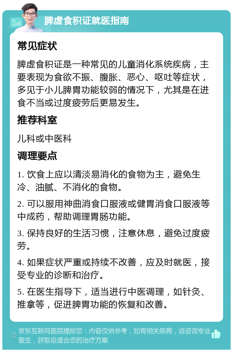 脾虚食积证就医指南 常见症状 脾虚食积证是一种常见的儿童消化系统疾病，主要表现为食欲不振、腹胀、恶心、呕吐等症状，多见于小儿脾胃功能较弱的情况下，尤其是在进食不当或过度疲劳后更易发生。 推荐科室 儿科或中医科 调理要点 1. 饮食上应以清淡易消化的食物为主，避免生冷、油腻、不消化的食物。 2. 可以服用神曲消食口服液或健胃消食口服液等中成药，帮助调理胃肠功能。 3. 保持良好的生活习惯，注意休息，避免过度疲劳。 4. 如果症状严重或持续不改善，应及时就医，接受专业的诊断和治疗。 5. 在医生指导下，适当进行中医调理，如针灸、推拿等，促进脾胃功能的恢复和改善。