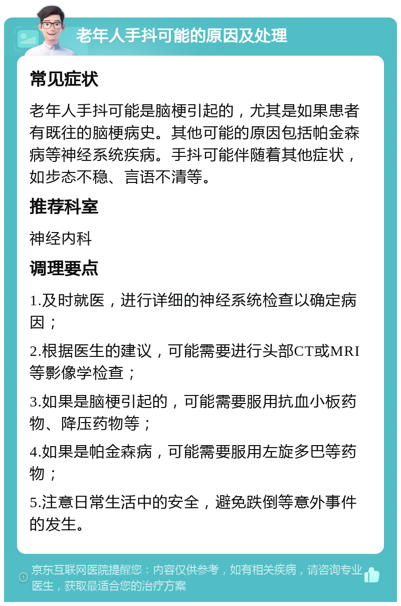 老年人手抖可能的原因及处理 常见症状 老年人手抖可能是脑梗引起的，尤其是如果患者有既往的脑梗病史。其他可能的原因包括帕金森病等神经系统疾病。手抖可能伴随着其他症状，如步态不稳、言语不清等。 推荐科室 神经内科 调理要点 1.及时就医，进行详细的神经系统检查以确定病因； 2.根据医生的建议，可能需要进行头部CT或MRI等影像学检查； 3.如果是脑梗引起的，可能需要服用抗血小板药物、降压药物等； 4.如果是帕金森病，可能需要服用左旋多巴等药物； 5.注意日常生活中的安全，避免跌倒等意外事件的发生。