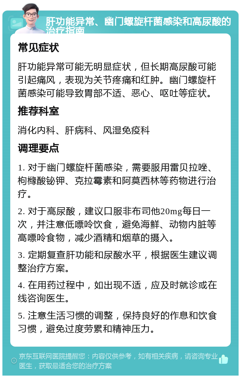 肝功能异常、幽门螺旋杆菌感染和高尿酸的治疗指南 常见症状 肝功能异常可能无明显症状，但长期高尿酸可能引起痛风，表现为关节疼痛和红肿。幽门螺旋杆菌感染可能导致胃部不适、恶心、呕吐等症状。 推荐科室 消化内科、肝病科、风湿免疫科 调理要点 1. 对于幽门螺旋杆菌感染，需要服用雷贝拉唑、枸橼酸铋钾、克拉霉素和阿莫西林等药物进行治疗。 2. 对于高尿酸，建议口服非布司他20mg每日一次，并注意低嘌呤饮食，避免海鲜、动物内脏等高嘌呤食物，减少酒精和烟草的摄入。 3. 定期复查肝功能和尿酸水平，根据医生建议调整治疗方案。 4. 在用药过程中，如出现不适，应及时就诊或在线咨询医生。 5. 注意生活习惯的调整，保持良好的作息和饮食习惯，避免过度劳累和精神压力。