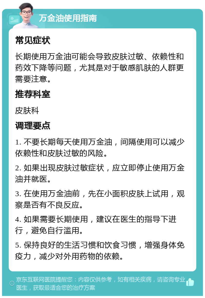 万金油使用指南 常见症状 长期使用万金油可能会导致皮肤过敏、依赖性和药效下降等问题，尤其是对于敏感肌肤的人群更需要注意。 推荐科室 皮肤科 调理要点 1. 不要长期每天使用万金油，间隔使用可以减少依赖性和皮肤过敏的风险。 2. 如果出现皮肤过敏症状，应立即停止使用万金油并就医。 3. 在使用万金油前，先在小面积皮肤上试用，观察是否有不良反应。 4. 如果需要长期使用，建议在医生的指导下进行，避免自行滥用。 5. 保持良好的生活习惯和饮食习惯，增强身体免疫力，减少对外用药物的依赖。