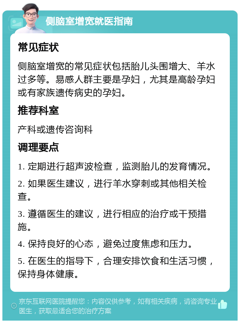 侧脑室增宽就医指南 常见症状 侧脑室增宽的常见症状包括胎儿头围增大、羊水过多等。易感人群主要是孕妇，尤其是高龄孕妇或有家族遗传病史的孕妇。 推荐科室 产科或遗传咨询科 调理要点 1. 定期进行超声波检查，监测胎儿的发育情况。 2. 如果医生建议，进行羊水穿刺或其他相关检查。 3. 遵循医生的建议，进行相应的治疗或干预措施。 4. 保持良好的心态，避免过度焦虑和压力。 5. 在医生的指导下，合理安排饮食和生活习惯，保持身体健康。