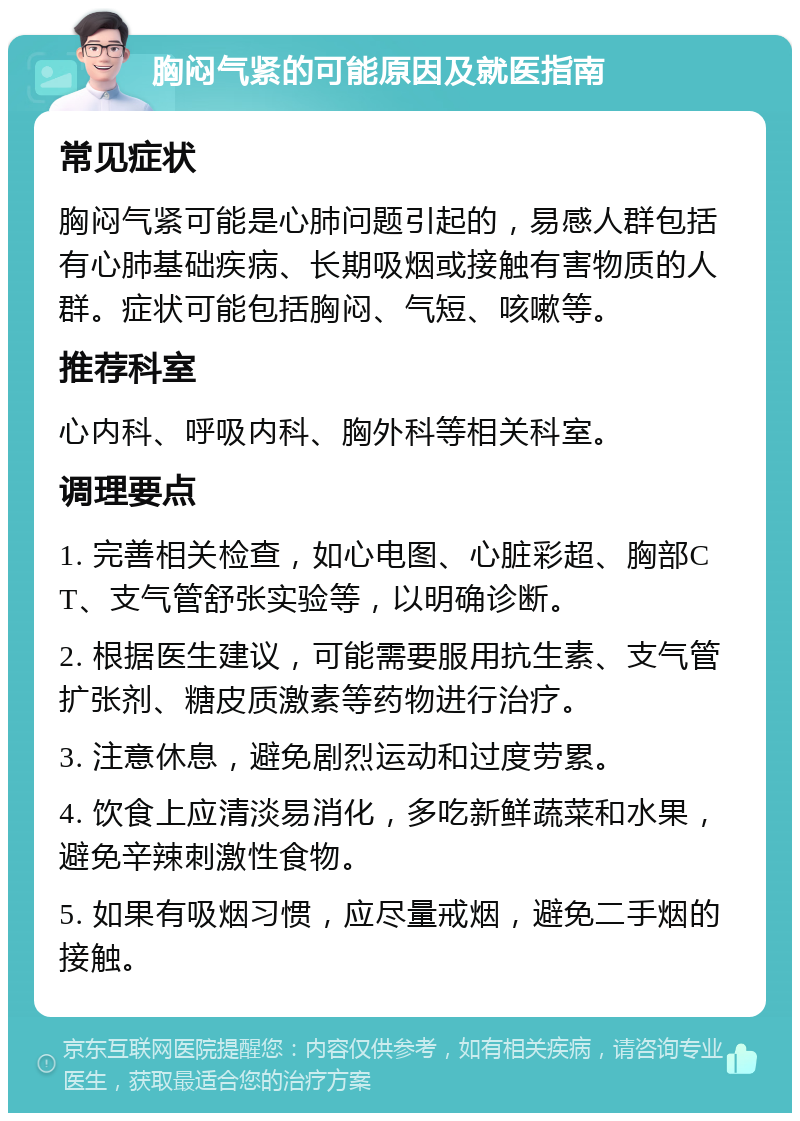 胸闷气紧的可能原因及就医指南 常见症状 胸闷气紧可能是心肺问题引起的，易感人群包括有心肺基础疾病、长期吸烟或接触有害物质的人群。症状可能包括胸闷、气短、咳嗽等。 推荐科室 心内科、呼吸内科、胸外科等相关科室。 调理要点 1. 完善相关检查，如心电图、心脏彩超、胸部CT、支气管舒张实验等，以明确诊断。 2. 根据医生建议，可能需要服用抗生素、支气管扩张剂、糖皮质激素等药物进行治疗。 3. 注意休息，避免剧烈运动和过度劳累。 4. 饮食上应清淡易消化，多吃新鲜蔬菜和水果，避免辛辣刺激性食物。 5. 如果有吸烟习惯，应尽量戒烟，避免二手烟的接触。