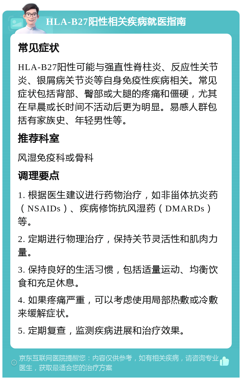 HLA-B27阳性相关疾病就医指南 常见症状 HLA-B27阳性可能与强直性脊柱炎、反应性关节炎、银屑病关节炎等自身免疫性疾病相关。常见症状包括背部、臀部或大腿的疼痛和僵硬，尤其在早晨或长时间不活动后更为明显。易感人群包括有家族史、年轻男性等。 推荐科室 风湿免疫科或骨科 调理要点 1. 根据医生建议进行药物治疗，如非甾体抗炎药（NSAIDs）、疾病修饰抗风湿药（DMARDs）等。 2. 定期进行物理治疗，保持关节灵活性和肌肉力量。 3. 保持良好的生活习惯，包括适量运动、均衡饮食和充足休息。 4. 如果疼痛严重，可以考虑使用局部热敷或冷敷来缓解症状。 5. 定期复查，监测疾病进展和治疗效果。