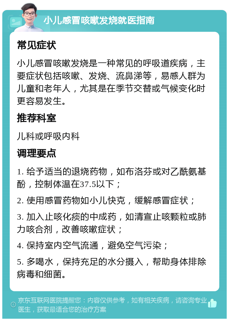 小儿感冒咳嗽发烧就医指南 常见症状 小儿感冒咳嗽发烧是一种常见的呼吸道疾病，主要症状包括咳嗽、发烧、流鼻涕等，易感人群为儿童和老年人，尤其是在季节交替或气候变化时更容易发生。 推荐科室 儿科或呼吸内科 调理要点 1. 给予适当的退烧药物，如布洛芬或对乙酰氨基酚，控制体温在37.5以下； 2. 使用感冒药物如小儿快克，缓解感冒症状； 3. 加入止咳化痰的中成药，如清宣止咳颗粒或肺力咳合剂，改善咳嗽症状； 4. 保持室内空气流通，避免空气污染； 5. 多喝水，保持充足的水分摄入，帮助身体排除病毒和细菌。