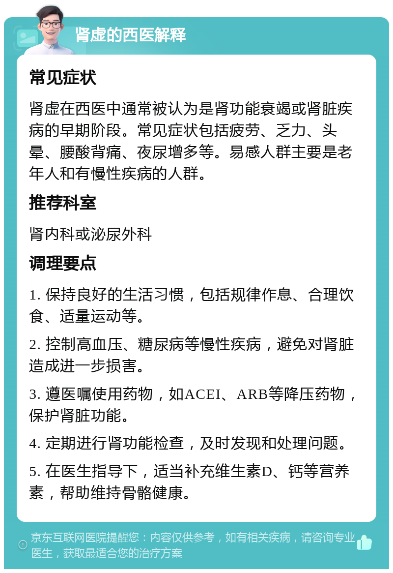 肾虚的西医解释 常见症状 肾虚在西医中通常被认为是肾功能衰竭或肾脏疾病的早期阶段。常见症状包括疲劳、乏力、头晕、腰酸背痛、夜尿增多等。易感人群主要是老年人和有慢性疾病的人群。 推荐科室 肾内科或泌尿外科 调理要点 1. 保持良好的生活习惯，包括规律作息、合理饮食、适量运动等。 2. 控制高血压、糖尿病等慢性疾病，避免对肾脏造成进一步损害。 3. 遵医嘱使用药物，如ACEI、ARB等降压药物，保护肾脏功能。 4. 定期进行肾功能检查，及时发现和处理问题。 5. 在医生指导下，适当补充维生素D、钙等营养素，帮助维持骨骼健康。